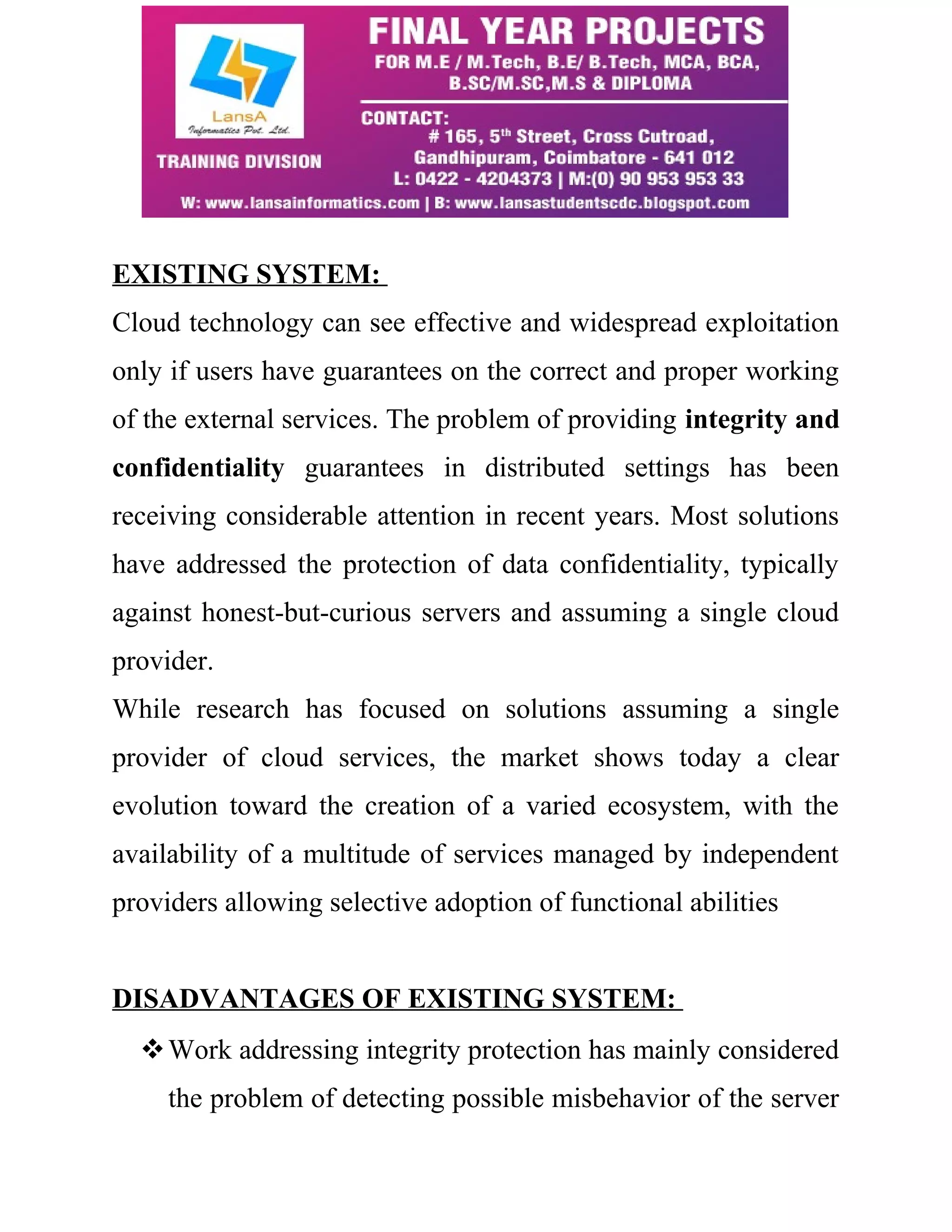 EXISTING SYSTEM: 
Cloud technology can see effective and widespread exploitation 
only if users have guarantees on the correct and proper working 
of the external services. The problem of providing integrity and 
confidentiality guarantees in distributed settings has been 
receiving considerable attention in recent years. Most solutions 
have addressed the protection of data confidentiality, typically 
against honest-but-curious servers and assuming a single cloud 
provider. 
While research has focused on solutions assuming a single 
provider of cloud services, the market shows today a clear 
evolution toward the creation of a varied ecosystem, with the 
availability of a multitude of services managed by independent 
providers allowing selective adoption of functional abilities 
DISADVANTAGES OF EXISTING SYSTEM: 
Work addressing integrity protection has mainly considered 
the problem of detecting possible misbehavior of the server 
 