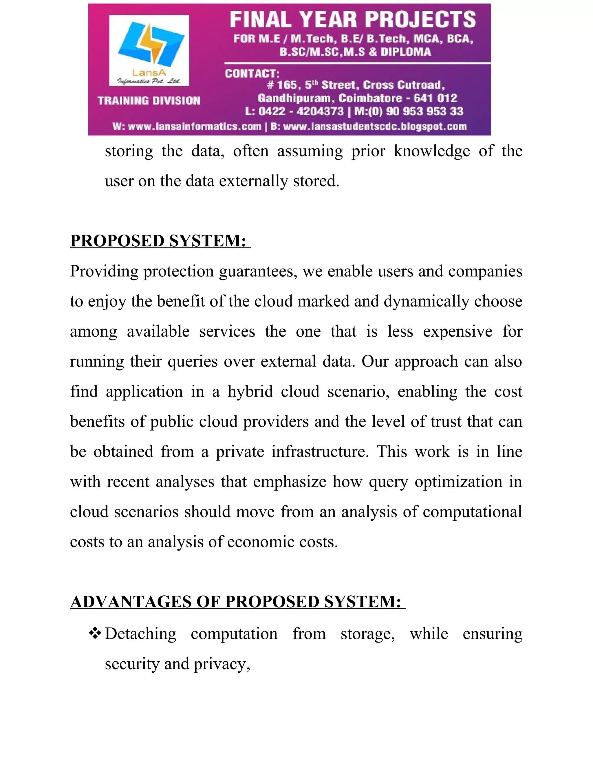 storing the data, often assuming prior knowledge of the 
user on the data externally stored. 
PROPOSED SYSTEM: 
Providing protection guarantees, we enable users and companies 
to enjoy the benefit of the cloud marked and dynamically choose 
among available services the one that is less expensive for 
running their queries over external data. Our approach can also 
find application in a hybrid cloud scenario, enabling the cost 
benefits of public cloud providers and the level of trust that can 
be obtained from a private infrastructure. This work is in line 
with recent analyses that emphasize how query optimization in 
cloud scenarios should move from an analysis of computational 
costs to an analysis of economic costs. 
ADVANTAGES OF PROPOSED SYSTEM: 
Detaching computation from storage, while ensuring 
security and privacy, 
 