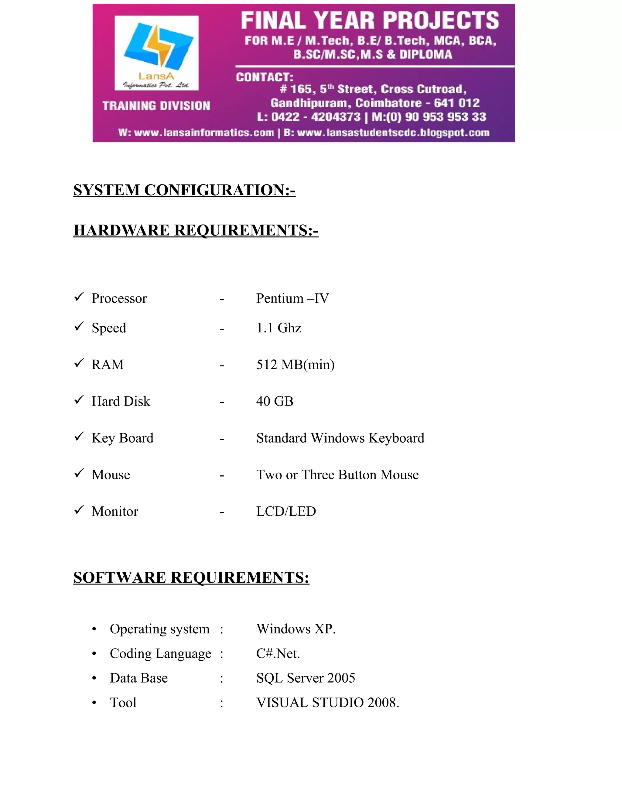 SYSTEM CONFIGURATION:- 
HARDWARE REQUIREMENTS:- 
 Processor - Pentium –IV 
 Speed - 1.1 Ghz 
 RAM - 512 MB(min) 
 Hard Disk - 40 GB 
 Key Board - Standard Windows Keyboard 
 Mouse - Two or Three Button Mouse 
 Monitor - LCD/LED 
SOFTWARE REQUIREMENTS: 
• Operating system : Windows XP. 
• Coding Language : C#.Net. 
• Data Base : SQL Server 2005 
• Tool : VISUAL STUDIO 2008. 
 