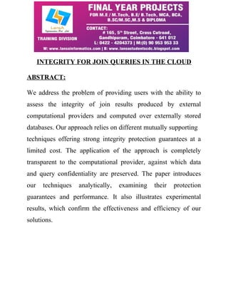 INTEGRITY FOR JOIN QUERIES IN THE CLOUD 
ABSTRACT: 
We address the problem of providing users with the ability to 
assess the integrity of join results produced by external 
computational providers and computed over externally stored 
databases. Our approach relies on different mutually supporting 
techniques offering strong integrity protection guarantees at a 
limited cost. The application of the approach is completely 
transparent to the computational provider, against which data 
and query confidentiality are preserved. The paper introduces 
our techniques analytically, examining their protection 
guarantees and performance. It also illustrates experimental 
results, which confirm the effectiveness and efficiency of our 
solutions. 
 