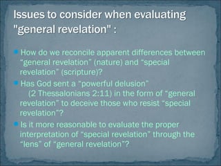 How do we reconcile apparent differences between
“general revelation” (nature) and “special
revelation” (scripture)?
Has God sent a “powerful delusion”
(2 Thessalonians 2:11) in the form of “general
revelation” to deceive those who resist “special
revelation”?
Is it more reasonable to evaluate the proper
interpretation of “special revelation” through the
“lens” of “general revelation”?
 