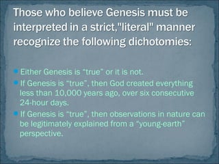 Either Genesis is “true” or it is not.
If Genesis is “true”, then God created everything
less than 10,000 years ago, over six consecutive
24-hour days.
If Genesis is “true”, then observations in nature can
be legitimately explained from a “young-earth”
perspective.
 