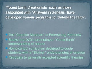 The “Creation Museum” in Petersburg, Kentucky
Books and DVD’s promoting a “Young Earth”
understanding of nature
Home school curriculum designed to equip
students with a “Biblical” understanding of science
Rebuttals to generally accepted scientific theories
 