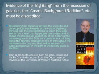  Dismantling the Big Bang reveals the scientific and
philosophical weaknesses at the core of big-bang
thinking and the contradictions to which they lead.
Written on a level that lay-people can understand, it
shows the intellectual superiority of the history of the
universe given in the Bible as a basis for our thinking
about the cosmos. Rediscover how to think about the
universe in the only way that makes sense—from
God’s perspective, in the light of the history given in
His Word.
 John G. Hartnett received both his B.Sc. (hons) and
his Ph.D. with distinction from the Department of
Physics at the University of Western Australia (UWA).
 