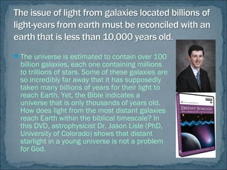 The universe is estimated to contain over 100
billion galaxies, each one containing millions
to trillions of stars. Some of these galaxies are
so incredibly far away that it has supposedly
taken many billions of years for their light to
reach Earth. Yet, the Bible indicates a
universe that is only thousands of years old.
How does light from the most distant galaxies
reach Earth within the biblical timescale? In
this DVD, astrophysicist Dr. Jason Lisle (PhD,
University of Colorado) shows that distant
starlight in a young universe is not a problem
for God.
 