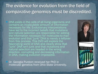 DNA exists in the cells of all living organisms and
contains an incalculable amount of information
necessary for life. Evolutionary interpretations
have led to the incorrect beliefs that mutations
and natural selection are responsible for adding
the information necessary for molecules-to-man
evolution and that "junk" DNA is merely a leftover
from this process. This DVD will explore the
fascinating world of DNA and clearly show that
"junk" DNA isn't junk and that mutations and
natural selection are headed in the wrong
direction, corrupting and decreasing information
in DNA, making evolution impossible.
Dr. Georgia Purdom received her PhD in
molecular genetics from Ohio State University.
 