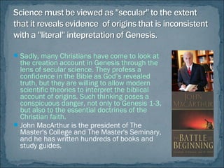Sadly, many Christians have come to look at
the creation account in Genesis through the
lens of secular science. They profess a
confidence in the Bible as God’s revealed
truth, but they are willing to allow modern
scientific theories to interpret the biblical
account of origins. Such thinking poses a
conspicuous danger, not only to Genesis 1-3,
but also to the essential doctrines of the
Christian faith.
John MacArthur is the president of The
Master's College and The Master's Seminary,
and he has written hundreds of books and
study guides.
 