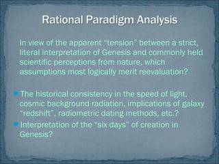 In view of the apparent “tension” between a strict,
literal interpretation of Genesis and commonly held
scientific perceptions from nature, which
assumptions most logically merit reevaluation?
The historical consistency in the speed of light,
cosmic background radiation, implications of galaxy
“redshift”, radiometric dating methods, etc.?
Interpretation of the “six days” of creation in
Genesis?
 