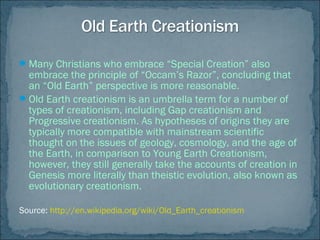 Many Christians who embrace “Special Creation” also
embrace the principle of “Occam’s Razor”, concluding that
an “Old Earth” perspective is more reasonable.
Old Earth creationism is an umbrella term for a number of
types of creationism, including Gap creationism and
Progressive creationism. As hypotheses of origins they are
typically more compatible with mainstream scientific
thought on the issues of geology, cosmology, and the age of
the Earth, in comparison to Young Earth Creationism,
however, they still generally take the accounts of creation in
Genesis more literally than theistic evolution, also known as
evolutionary creationism.
Source: http://en.wikipedia.org/wiki/Old_Earth_creationism
 