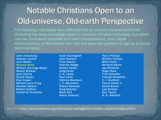  The following individuals have affirmed that an ancient universe and Earth
(including big bang cosmology) pose no threat to Christian orthodoxy, but rather
may be considered plausible and valid interpretations, even literal
interpretations, of the biblical text. Not one sees the question of age as a crucial
doctrinal issue.
John Ankerberg
Gleason Archer
John Battle
Michael Behe
William Jennings Bryan
Walter Bradley
Jack Collins
Chuck Colson
Paul Copan
William Lane Craig
Norman Geisler
Robert Godfrey
Guillermo Gonzales
Hank Hannegraff
Jack Hayford
Fred Heeren
Charles Hodge
Walter Kaiser
Greg Koukl
C. S. Lewis
Paul Little
Patricia Mondore
J. P. Moreland
Robert Newman
Greg Neyman
Mark Noll
Nancy Pearcey
Perry Phillips
William Phillips
Mike Poole
Bernard Ramm
Jay Richards
Hugh Ross
Fritz Schaefer
Francis Schaeffer
C. I. Scofield
Chuck Smith Jr.
David Snoke
Lee Strobel
Ken Taylor
B. B. Warfield
SourceSource: http://www.reasons.org/resources/apologetics/notable_leaders/index.shtml
 