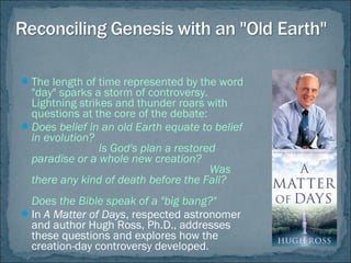 The length of time represented by the word
"day" sparks a storm of controversy.
Lightning strikes and thunder roars with
questions at the core of the debate:
Does belief in an old Earth equate to belief
in evolution?
Is God's plan a restored
paradise or a whole new creation?
Was
there any kind of death before the Fall?
Does the Bible speak of a "big bang?"
In A Matter of Days, respected astronomer
and author Hugh Ross, Ph.D., addresses
these questions and explores how the
creation-day controversy developed.
 