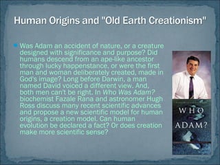 Was Adam an accident of nature, or a creature
designed with significance and purpose? Did
humans descend from an ape-like ancestor
through lucky happenstance, or were the first
man and woman deliberately created, made in
God's image? Long before Darwin, a man
named David voiced a different view. And,
both men can't be right. In Who Was Adam?
biochemist Fazale Rana and astronomer Hugh
Ross discuss many recent scientific advances
and propose a new scientific model for human
origins, a creation model. Can human
evolution be declared a fact? Or does creation
make more scientific sense?
 