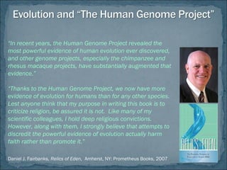 “In recent years, the Human Genome Project revealed the
most powerful evidence of human evolution ever discovered,
and other genome projects, especially the chimpanzee and
rhesus macaque projects, have substantially augmented that
evidence.”
“Thanks to the Human Genome Project, we now have more
evidence of evolution for humans than for any other species.
Lest anyone think that my purpose in writing this book is to
criticize religion, be assured it is not. Like many of my
scientific colleagues, I hold deep religious convictions.
However, along with them, I strongly believe that attempts to
discredit the powerful evidence of evolution actually harm
faith rather than promote it.”
Daniel J. Fairbanks, Relics of Eden, Amherst, NY: Prometheus Books, 2007
 