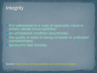firm adherence to a code of especially moral or
artistic values (incorruptibility)
an unimpaired condition (soundness)
the quality or state of being complete or undivided
(completeness)
Synonyms: See Honesty
Source: http://www.merriam-webster.com/dictionary/integrity
 