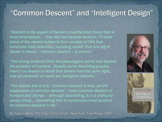 “Descent is the aspect of Darwin’s multifaceted theory that is
most emphasized… Over the next several sections, I’ll show
some of the newest evidence from studies of DNA that
convinces most scientists, including myself, that one leg of
Darwin’s theory – common descent – is correct.”
“The strong evidence from the pseudogene points well beyond
the ancestry of humans. Despite some remaining puzzles,
there’s no reason to doubt that Darwin had this point right,
that all creatures on earth are biological relatives.”
“The bottom line is this. Common Descent is true; yet the
explanation of common descent – even common descent of
humans and chimps – although fascinating, is in a profound
sense, trivial… Something that is nonrandom must account
for common descent in life.”
Michael J. Behe,Michael J. Behe, The Edge of EvolutionThe Edge of Evolution, New York: Free Press, 2007, New York: Free Press, 2007
 