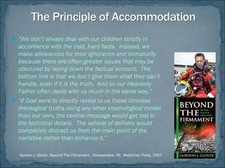  “We don’t always deal with our children strictly in
accordance with the cold, hard facts. Instead, we
make allowances for their ignorance and immaturity
because there are often greater issues that may be
obscured by laying down the factual account. The
bottom line is that we don’t give them what they can’t
handle, even if it is the truth. And so our Heavenly
Father often deals with us much in the same way.”
 “If God were to directly reveal to us these timeless
theological truths using any other cosmological model
than our own, the central message would get lost in
the technical details. The vehicle of delivery would
completely distract us from the main point of the
narrative rather than enhance it.”
Gordon J. Glover, Beyond The Firmament, Chesapeake, VA: Watertree Press, 2007
 