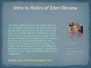  “Whether believers are comfortable with it or
not, biological evolution is an issue that is not
going away anytime soon. As the very strong
case for common descent settles down upon
the church in the coming years, many will be
deeply troubled by it’s implications. To dismiss
the issue as inconsequential ignores the
impact it will have on the faith of many. The
head-in-the-sand approach of many believers
who refuse to study the question, choosing to
hold on to their long-held beliefs strikes me as
dangerous.”
 Source: http://cliff-martin.blogspot.com/
Cliff MartinCliff Martin
Host ofHost of
““Outside the Box”Outside the Box”
BlogBlog
 