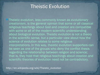 Theistic evolution, less commonly known as evolutionary
creationism, is the general opinion that some or all classical
religious teachings about God and creation are compatible
with some or all of the modern scientific understanding
about biological evolution. Theistic evolution is not a theory
in the scientific sense, but a particular view about how the
science of evolution relates to some religious
interpretations. In this way, theistic evolution supporters can
be seen as one of the groups who deny the conflict thesis
regarding the relationship between religion and science;
that is, they hold that religious teachings about creation and
scientific theories of evolution need not be contradictory.
http://en.wikipedia.org/wiki/Theistic_evolution
 