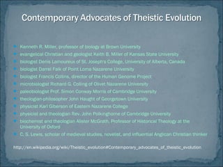  Kenneth R. Miller, professor of biology at Brown University
 evangelical Christian and geologist Keith B. Miller of Kansas State University
 biologist Denis Lamoureux of St. Joseph's College, University of Alberta, Canada
 biologist Darrel Falk of Point Loma Nazarene University
 biologist Francis Collins, director of the Human Genome Project
 microbiologist Richard G. Colling of Olivet Nazarene University
 paleobiologist Prof. Simon Conway Morris of Cambridge University
 theologian-philosopher John Haught of Georgetown University
 physicist Karl Giberson of Eastern Nazarene College
 physicist and theologian Rev. John Polkinghorne of Cambridge University
 biochemist and theologian Alister McGrath, Professor of Historical Theology at the
University of Oxford
 C. S. Lewis, scholar of medieval studies, novelist, and influential Anglican Christian thinker
http://en.wikipedia.org/wiki/Theistic_evolution#Contemporary_advocates_of_theistic_evolution
 