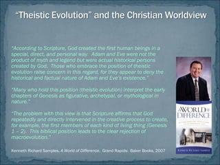 “According to Scripture, God created the first human beings in a
special, direct, and personal way. Adam and Eve were not the
product of myth and legend but were actual historical persons
created by God. Those who embrace the position of theistic
evolution raise concern in this regard, for they appear to deny the
historical and factual nature of Adam and Eve’s existence.”
“Many who hold this position (theistic evolution) interpret the early
chapters of Genesis as figurative, archetypal, or mythological in
nature.”
“The problem with this view is that Scripture affirms that God
repeatedly and directly intervened in the creative process to create,
for example, the first members of each kind of living thing (Genesis
1 – 2). This biblical position leads to the clear rejection of
macroevolution.”
Kenneth Richard Samples, A World of Difference, Grand Rapids: Baker Books, 2007
 
