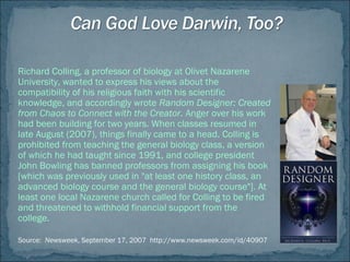 Richard Colling, a professor of biology at Olivet Nazarene
University, wanted to express his views about the
compatibility of his religious faith with his scientific
knowledge, and accordingly wrote Random Designer: Created
from Chaos to Connect with the Creator. Anger over his work
had been building for two years. When classes resumed in
late August (2007), things finally came to a head. Colling is
prohibited from teaching the general biology class, a version
of which he had taught since 1991, and college president
John Bowling has banned professors from assigning his book
[which was previously used in "at least one history class, an
advanced biology course and the general biology course"]. At
least one local Nazarene church called for Colling to be fired
and threatened to withhold financial support from the
college.
Source: Newsweek, September 17, 2007 http://www.newsweek.com/id/40907
 