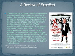  “The writers try to create the false impression
they are presenting a balanced view of the
issues.  This movie is the farthest thing from
an unbiased expose of an important issue. In
the movie, clips of supporters of Darwinism
are interspersed with scenes of Nazi
atrocities and Marxist abuses.  This amounts
to gross emotional manipulation.  I believe
that science and religion are not natural
enemies.  To convey this message, dialogue
and reasoned discussion is called for, not the
throwing of stones. Perhaps we should just
say “That’s Hollywood.”  Perhaps that is right. 
For myself, however, I would hope for better.”
– John Oakes 
http://www.evidenceforchristianity.org/index.php?
option=com_custom_content&task=view&id=4572
 