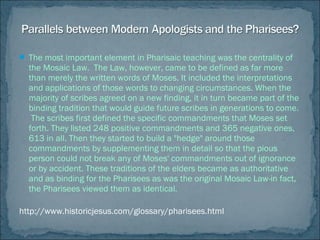  The most important element in Pharisaic teaching was the centrality of
the Mosaic Law. The Law, however, came to be defined as far more
than merely the written words of Moses. It included the interpretations
and applications of those words to changing circumstances. When the
majority of scribes agreed on a new finding, it in turn became part of the
binding tradition that would guide future scribes in generations to come.
The scribes first defined the specific commandments that Moses set
forth. They listed 248 positive commandments and 365 negative ones,
613 in all. Then they started to build a "hedge" around those
commandments by supplementing them in detail so that the pious
person could not break any of Moses' commandments out of ignorance
or by accident. These traditions of the elders became as authoritative
and as binding for the Pharisees as was the original Mosaic Law-in fact,
the Pharisees viewed them as identical.
http://www.historicjesus.com/glossary/pharisees.html
 