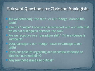 Are we defending “the faith” or our “hedge” around the
faith?
Has our “hedge” become so intertwined with our faith that
we do not distinguish between the two?
Are we receptive to a “paradigm shift” if the evidence is
sufficient?
Does damage to our “hedge” result in damage to our
faith?
Does our posture regarding our worldview enhance or
diminish our credibility?
Why are these issues so critical?
 