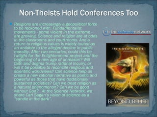  Religions are increasingly a geopolitical force
to be reckoned with. Fundamentalist
movements - some violent in the extreme -
are growing. Science and religion are at odds
in the classrooms and courtrooms. And a
return to religious values is widely touted as
an antidote to the alleged decline in public
morality. After two centuries, could this be
twilight for the Enlightenment project and the
beginning of a new age of unreason? Will
faith and dogma trump rational inquiry, or
will it be possible to reconcile religious and
scientific worldviews? Can science help us
create a new rational narrative as poetic and
powerful as those that have traditionally
sustained societies? Can we treat religion as
a natural phenomenon? Can we be good
without God? At the Science Network, we
share Carl Sagan’s vision of science as a
“candle in the dark”.
 