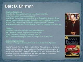 Religious Background:
Raised in the Episcopal church and served as an altar boy
Had a “born again” experience at age 15
Served as a youth pastor during college at an Evangelical Covenant Church
Studied under the late Bruce Metzger at Princeton, considered by many to
be one of the greatest New Testament scholars of the 20th
Century
Served as pastor of the Princeton Baptist Church for one year after seminary
Education:
Diploma in Bible and Theology - Moody Bible Institute
B.A. - Wheaton College, magna cum laude (1978)
M.Div. - Princeton Theological Seminary (1981)
Ph.D. - Princeton Theological Seminary, magna cum laude (1985)
Current Religious Stance:
Professor of Religious Studies, University of North Carolina (Agnostic)
“I don’t “know if there is a God; but I think that if there is one, he certainly
isn’t the one proclaimed by the Judeo-Christian tradition, the one who is
actively and powerfully involved in this world. …I can’t believe in that God
anymore, because from what I now see around the world, he doesn’t
intervene.” (with regard to evil and suffering)
 