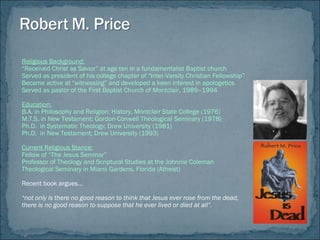 Religious Background:
“Received Christ as Savior” at age ten in a fundamentalist Baptist church
Served as president of his college chapter of “Inter-Varsity Christian Fellowship”
Became active at “witnessing” and developed a keen interest in apologetics
Served as pastor of the First Baptist Church of Montclair, 1989–1994
Education:
B.A. in Philosophy and Religion; History, Montclair State College (1976)
M.T.S. in New Testament; Gordon-Conwell Theological Seminary (1978)
Ph.D. in Systematic Theology; Drew University (1981)
Ph.D. in New Testament; Drew University (1993)
Current Religious Stance:
Fellow of “The Jesus Seminar”
Professor of Theology and Scriptural Studies at the Johnnie Coleman
Theological Seminary in Miami Gardens, Florida (Atheist)
Recent book argues…
“not only is there no good reason to think that Jesus ever rose from the dead,
there is no good reason to suppose that he ever lived or died at all”.
 