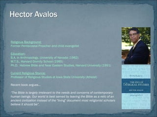 Religious Background:
Former Pentecostal Preacher and child evangelist
Education:
B.A. in Anthropology, University of Nevada (1982)
M.T.S., Harvard Divinity School (1985)
Ph.D. Hebrew Bible and Near Eastern Studies, Harvard University (1991)
Current Religious Stance:
Professor of Religious Studies at Iowa State University (Atheist)
Recent book argues…
“The Bible is largely irrelevant to the needs and concerns of contemporary
human beings. Our world is best served by leaving the Bible as a relic of an
ancient civilization instead of the "living" document most religionist scholars
believe it should be”.
 