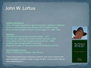 Religious Background:
Had a “dramatic conversion” at age 18 following a “rebellious” childhood
Served in various ministry roles between 1977 & 1990 including
Senior Minister of Angola Christian Church, Angola, IN – 1987-1990
Education:
Graduated from Great Lakes Christian College – 1977
M.A. & M. Div. degrees from Lincoln Christian Seminary - 1982
Th.M. degree from Trinity Evangelical Divinity School – 1985
(studied under apologist William Lane Craig)
Began Ph.D. studies at Marquette University (Philosophy & Ethics)
Current Religious Stance:
Host of “Debunking Christianity” blog (Atheist)
“There were just too many individual problems that I had to balance like
spinning plates on sticks in order to keep my faith. At some point they all
came crashing down”.
 