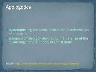systematic argumentative discourse in defense (as
of a doctrine)
a branch of theology devoted to the defense of the
divine origin and authority of Christianity
Source: http://www.merriam-webster.com/dictionary/apologetics
 