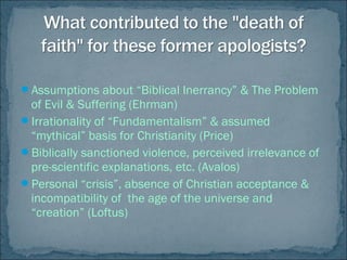 Assumptions about “Biblical Inerrancy” & The Problem
of Evil & Suffering (Ehrman)
Irrationality of “Fundamentalism” & assumed
“mythical” basis for Christianity (Price)
Biblically sanctioned violence, perceived irrelevance of
pre-scientific explanations, etc. (Avalos)
Personal “crisis”, absence of Christian acceptance &
incompatibility of the age of the universe and
“creation” (Loftus)
 