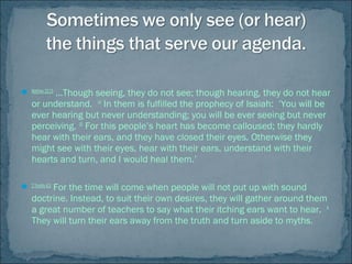  Matthew13:13
…Though seeing, they do not see; though hearing, they do not hear
or understand. 14
In them is fulfilled the prophecy of Isaiah: ‘You will be
ever hearing but never understanding; you will be ever seeing but never
perceiving. 15
For this people’s heart has become calloused; they hardly
hear with their ears, and they have closed their eyes. Otherwise they
might see with their eyes, hear with their ears, understand with their
hearts and turn, and I would heal them.’
 2Timothy4:3
For the time will come when people will not put up with sound
doctrine. Instead, to suit their own desires, they will gather around them
a great number of teachers to say what their itching ears want to hear. 4
They will turn their ears away from the truth and turn aside to myths.
 