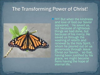 Titus3:4-7
But when the kindness
and love of God our Savior
appeared, 5
he saved us,
not because of righteous
things we had done, but
because of his mercy. He
saved us through the
washing of rebirth and
renewal by the Holy Spirit, 6
whom he poured out on us
generously through Jesus
Christ our Savior, 7
so that,
having been justified by his
grace, we might become
heirs having the hope of
eternal life.
 