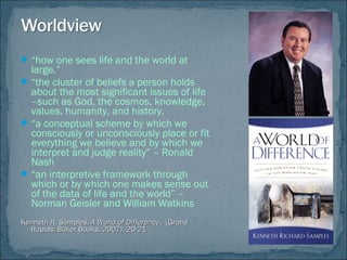 “how one sees life and the world at
large.”
“the cluster of beliefs a person holds
about the most significant issues of life
–such as God, the cosmos, knowledge,
values, humanity, and history.
“a conceptual scheme by which we
consciously or unconsciously place or fit
everything we believe and by which we
interpret and judge reality” – Ronald
Nash
“an interpretive framework through
which or by which one makes sense out
of the data of life and the world” –
Norman Geisler and William Watkins
Kenneth R. Samples,Kenneth R. Samples, A World of DifferenceA World of Difference, (Grand, (Grand
Rapids: Baker Books, 2007), 20-21Rapids: Baker Books, 2007), 20-21
 
