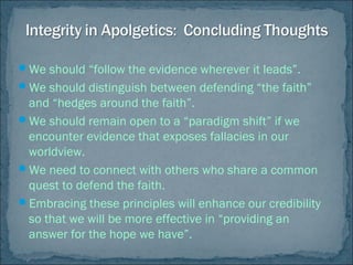 We should “follow the evidence wherever it leads”.
We should distinguish between defending “the faith”
and “hedges around the faith”.
We should remain open to a “paradigm shift” if we
encounter evidence that exposes fallacies in our
worldview.
We need to connect with others who share a common
quest to defend the faith.
Embracing these principles will enhance our credibility
so that we will be more effective in “providing an
answer for the hope we have”.
 