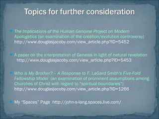  The Implications of the Human Genome Project on Modern
Apologetics (an examination of the creation/evolution controversy)
http://www.douglasjacoby.com/view_article.php?ID=5452
 A paper on the interpretation of Genesis in light of natural revelation
http://www.douglasjacoby.com/view_article.php?ID=5453
 Who is My Brother? – A Response to F. LaGard Smith‘s Five-Fold
Fellowship Model (an examination of prominent assumptions among
Churches of Christ with regard to “spiritual boundaries”)
http://www.douglasjacoby.com/view_article.php?ID=1266
 My “Spaces” Page http://john-s-lang.spaces.live.com/
 