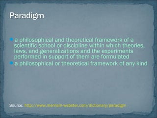 a philosophical and theoretical framework of a
scientific school or discipline within which theories,
laws, and generalizations and the experiments
performed in support of them are formulated
a philosophical or theoretical framework of any kind
Source: http://www.merriam-webster.com/dictionary/paradigm
 