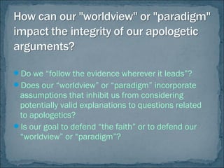 Do we “follow the evidence wherever it leads”?
Does our “worldview” or “paradigm” incorporate
assumptions that inhibit us from considering
potentially valid explanations to questions related
to apologetics?
Is our goal to defend “the faith” or to defend our
“worldview” or “paradigm”?
 