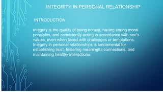INTEGRITY IN PERSONAL RELATIONSHIP
INTRODUCTION
Integrity is the quality of being honest, having strong moral
principles, and consistently acting in accordance with one's
values, even when faced with challenges or temptations.
Integrity in personal relationships is fundamental for
establishing trust, fostering meaningful connections, and
maintaining healthy interactions.
 