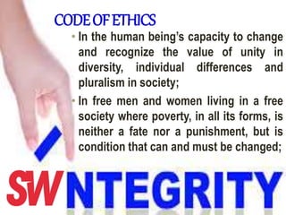 CODEOFETHICS
• In the human being’s capacity to change
and recognize the value of unity in
diversity, individual differences and
pluralism in society;
• In free men and women living in a free
society where poverty, in all its forms, is
neither a fate nor a punishment, but is
condition that can and must be changed;
 
