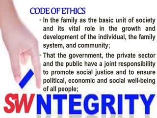 CODEOFETHICS
• In the family as the basic unit of society
and its vital role in the growth and
development of the individual, the family
system, and community;
• That the government, the private sector
and the public have a joint responsibility
to promote social justice and to ensure
political, economic and social well-being
of all people;
 