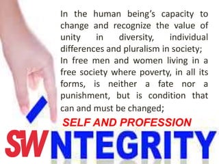 In the human being’s capacity to
change and recognize the value of
unity in diversity, individual
differences and pluralism in society;
In free men and women living in a
free society where poverty, in all its
forms, is neither a fate nor a
punishment, but is condition that
can and must be changed;
SELF AND PROFESSION
 