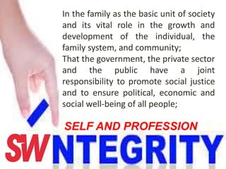 In the family as the basic unit of society
and its vital role in the growth and
development of the individual, the
family system, and community;
That the government, the private sector
and the public have a joint
responsibility to promote social justice
and to ensure political, economic and
social well-being of all people;
SELF AND PROFESSION
 