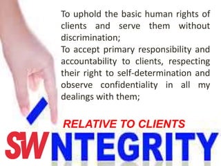 To uphold the basic human rights of
clients and serve them without
discrimination;
To accept primary responsibility and
accountability to clients, respecting
their right to self-determination and
observe confidentiality in all my
dealings with them;
RELATIVE TO CLIENTS
 