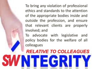 To bring any violation of professional
ethics and standards to the attention
of the appropriate bodies inside and
outside the profession, and ensure
that relevant clients are properly
involved; and
To advocate with legislative and
policy bodies for the welfare of all
colleagues
RELATIVE TO COLLEAGUES
 
