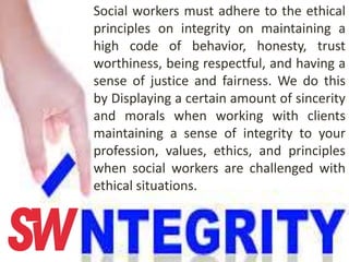 Social workers must adhere to the ethical
principles on integrity on maintaining a
high code of behavior, honesty, trust
worthiness, being respectful, and having a
sense of justice and fairness. We do this
by Displaying a certain amount of sincerity
and morals when working with clients
maintaining a sense of integrity to your
profession, values, ethics, and principles
when social workers are challenged with
ethical situations.
 